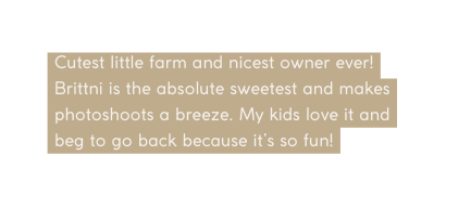 Cutest little farm and nicest owner ever Brittni is the absolute sweetest and makes photoshoots a breeze My kids love it and beg to go back because it s so fun